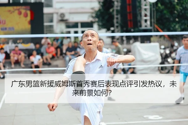 广东男篮新援威姆斯首秀赛后表现点评引发热议，未来前景如何？